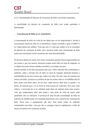 46
Técnicas Preditivas Ligadas à Inspeção
2.4.3.3 Sensibilidade do Detector de Vazamento de Hélio com Sonda Aspiradora
A sensibilidade do detector de vazamento de hélio com sonda aspiradora é
determinada:
– Concentração de Hélio no Ar Atmosférico
A concentração de hélio em volta de um objeto que vai ser inspecionado é, devido à
concentração natural de hélio no ar atmosférico, sempre constante e igual a 0,0005 %
ou 5 ppm (partes por milhão). Visto que este é o valor que sempre se lê no mostrador
do detector de vazamento de hélio, não é possível medir uma concentração de hélio
menor que esta quando ocorre vazamento por uma descontinuidade.
Se diversos objetos de ensaio com vários vazamentos grandes foram inspecionados em
um recinto e, por isso mesmo, deixaram escapar muito hélio no local de inspeção, ou
se objetos de ensaio foram enchidos com hélio e esvaziados sem que
fossem tomadas as devidas precauções para que o hélio utilizado não contaminasse o
ambiente, então o elevado teor de hélio no local de inspeção diminuirá bastante a
sensibilidade de um novo ensaio que venha a ser feito. Por isso, antes de começar um
ensaio com hélio, é preciso se certificar de que no recinto onde se vai trabalhar não foi
feito ensaio com hélio antes. Se foi feito, então deve-se abrir bem as janelas e as
portas, de maneira que o ar no local de ensaio possa ser removido. Nos casos mais
críticos, a renovação do ar no ambiente pode durar até algumas horas para ocorrer,
visto que simplesmente abrir uma janela e uma porta do local de ensaio pode
geralmente não ser suficiente. A presença de uma elevada concentração de hélio no
ambiente de trabalho pode ser constatada diretamente com o detector de vazamento de
hélio. Neste caso, o equipamento não deve ficar muito tempo no ambiente
contaminado com hélio, visto que não se consegue remover rapidamente o hélio do
interior do detector de vazamento de hélio.
 