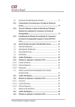 Técnicas Preditivas Ligadas à Inspeção
2.5 ESCOLHA DO MÉTODO DE ENSAIO..................................... 75
2.5.1 Conhecimentos Necessários para a Escolha do Método de
Ensaio........................................................................................... 75
2.5.2 Áreas de Utilização e Limites de Detecção dos Principais
Métodos de Localização de Vazamento e de Ensaio de
Estanqueidade............................................................................ 76
2.5.3 Classificação dos Métodos de Localização de Vazamento e
de Ensaio de Estanqueidade Segundo a Norma DIN-EM-
1779.............................................................................................. 79
3.0 SELEÇÃO DE ENSAIOS NÃO-DESTRUTIVOS.................. 81
3.1 TIPO DE INSPEÇÃO.................................................................. 81
3.2 MÉTODO DE INSPEÇÃO.......................................................... 82
3.3 SELEÇÃO DE END..................................................................... 83
3.4 GOTAFRIA.................................................................................. 84
3.4.1 Análise Metalúrgica................................................................... 84
3.4.2 Métodos de Aplicação e Limitações END................................. 84
3.4.2.1 Líquido Penetrante........................................................................ 84
3.4.2.2 Partícula Magnética...................................................................... 85
3.4.2.3 Radiografia................................................................................... 85
3.5 TRINCAS EM CONCENTRADORES DE TENSÃO
(PARAFUSOS)............................................................................ 87
3.5.1 Análise Metalúrgica.................................................................... 87
3.5.2 Métodos de Aplicação e Limitações END................................. 87
3.5.2.1 Ultra-Som..................................................................................... 87
3.5.2.2 Líquido Penetrante........................................................................ 88
3.5.2.3 Partícula Magnética...................................................................... 88
3.6 TRINCAS DE RETÍFICA............................................................ 89
3.6.1 Análise Metalúrgica.................................................................... 90
3.6.2 Métodos de Aplicação e Limitações END................................. 90
 