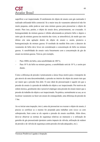 49
Técnicas Preditivas Ligadas à Inspeção
superfície a ser inspecionada. O enchimento do objeto de ensaio com gás rastreador é
realizado utilizando hélio comercial. Se a maior taxa de vazamento admissível não for
muito pequena, então pode-se usar uma mistura gasosa para pressurizar o objeto de
ensaio. Para isso, porém, o objeto de ensaio deve, primeiramente, ser evacuado. A
homogeneidade da mistura gasosa é obtida adicionando-se primeiro hélio e depois o
outro gás da mistura gasosa (na maioria das vezes, ar atmosférico), de modo que este
último crie uma agitação dentro do objeto de ensaio e, assim, promova a
homogeneização da mistura gasosa. O resultado da medida feita com o detector de
vazamento de hélio deve levar em consideração a concentração de hélio na mistura
gasosa. A sensibilidade do ensaio varia linearmente com a concentração de gás de
ensaio na mistura gasosa. Tem-se, por exemplo,
– Para 1000/o de hélio, uma sensibilidade de 100 %;
– Para 10 % de hélio na mistura gasosa, a sensibilidade será de 10 %, e assim por
diante.
Como a diferença de pressão é praticamente a única força motriz para o transporte de
gás através de uma descontinuidade, a pressão no interior do objeto de ensaio tem que
ser maior que a pressão fora dele. O caso ideal de pressurização é aquele em que a
pressão de ensaio é a pressão de trabalho do objeto a ser inspecionado. Por motivos de
ordem técnica, geralmente não é possível empregar uma pressão de ensaio maior que a
pressão de trabalho do objeto a ser inspecionado. Na prática, normalmente se usa, ao se
localizar vazamento ou fazer um ensaio de estanqueidade, uma diferença de pressão de
1 bar.
Ao se iniciar uma inspeção, isto é, antes de pressurizar ou evacuar o objeto de ensaio, é
preciso se certificar se o mesmo foi projetado para trabalhar com vácuo ou com
sobrepressão, bem como se ele suporta a pressão de ensaio escolhida. Além disso,
deve-se observar as normas de segurança relativas ao manuseio e a utilização de
garrafas de gás pressurizado (protetor contra impacto da válvula, utilização de redutor
de pressão e de válvula de segurança contra pressão elevada adequados, etc.).
 
