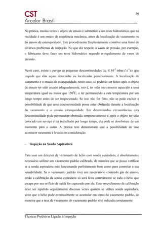 50
Técnicas Preditivas Ligadas à Inspeção
Na prática, muitas vezes o objeto de ensaio é submetido a um teste hidrostático, que na
realidade é um ensaio de resistência mecânica, antes da localização de vazamento ou
do ensaio de estanqueidade. Este procedimento freqüentemente constitui uma fonte de
diversos problemas de inspeção. No que diz respeito a vasos de pressão, por exemplo,
o fabricante deve fazer um teste hidrostático segundo o regulamento de vasos de
pressão .
Neste caso, existe o perigo de pequenas descontinuidades (qL ≤ 10-2
mbar.ℓ.s-1
).o que
impede que elas sejam detectadas ou localizadas posteriormente. A localização de
vazamento e o ensaio de estanqueidade, neste caso, só poderão ser feitos após o objeto
de ensaio ter sido secado adequadamente, isto é, ter sido inteiramente aquecido a uma
temperatura igual ou maior que 1500
C, e ter permanecido a esta temperatura por um
longo tempo antes de ser inspecionado. Se isso não for feito, não se pode excluir a
possibilidade de que uma descontinuidade possa estar obstruída durante a localização
do vazamento e o ensaio estanqueidade. Em determinadas circunstâncias esta
descontinuidade pode permanecer obstruída temporariamente e, após o objeto ter sido
colocado em serviço e ter trabalhado por longo tempo, ela pode se desobstruir de um
momento para o outro. A prática tem demonstrado que a possibilidade de isso
acontecer raramente é levada em consideração.
– Inspeção na Sonda Aspiradora
Para usar um detector de vazamento de hélio com sonda aspiradora, é absolutamente
necessário utilizar um vazamento padrão calibrado, de maneira que se possa verificar
se a sonda aspiradora está funcionando perfeitamente bem como para controlar a sua
sensibilidade. Se o vazamento padrão tiver um reservatório contendo gás de ensaio,
então a calibração da sonda aspiradora só será feita corretamente se todo o hélio que
escapa por seu orifício de saída for capturado por ela. Este procedimento de calibração
deve ser repetido seguidamente diversas vezes quando se utiliza sonda aspiradora,
visto que o hélio pode eventualmente se acumular em torno do vazamento padrão, de
maneira que a taxa de vazamento do vazamento padrão só é indicada corretamente
 