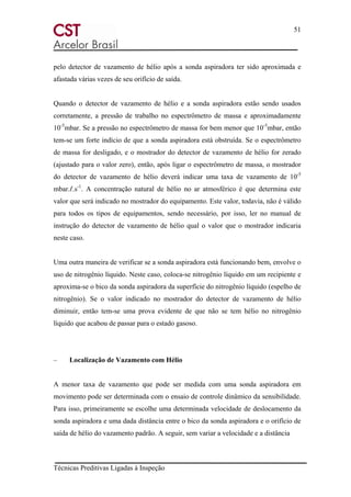 51
Técnicas Preditivas Ligadas à Inspeção
pelo detector de vazamento de hélio após a sonda aspiradora ter sido aproximada e
afastada várias vezes de seu orifício de saída.
Quando o detector de vazamento de hélio e a sonda aspiradora estão sendo usados
corretamente, a pressão de trabalho no espectrômetro de massa e aproximadamente
10-5
mbar. Se a pressão no espectrômetro de massa for bem menor que 10-5
mbar, então
tem-se um forte indício de que a sonda aspiradora está obstruída. Se o espectrômetro
de massa for desligado, e o mostrador do detector de vazamento de hélio for zerado
(ajustado para o valor zero), então, após ligar o espectrômetro de massa, o mostrador
do detector de vazamento de hélio deverá indicar uma taxa de vazamento de 10-5
mbar.ℓ.s-1
. A concentração natural de hélio no ar atmosférico é que determina este
valor que será indicado no mostrador do equipamento. Este valor, todavia, não é válido
para todos os tipos de equipamentos, sendo necessário, por isso, ler no manual de
instrução do detector de vazamento de hélio qual o valor que o mostrador indicaria
neste caso.
Uma outra maneira de verificar se a sonda aspiradora está funcionando bem, envolve o
uso de nitrogênio líquido. Neste caso, coloca-se nitrogênio líquido em um recipiente e
aproxima-se o bico da sonda aspiradora da superfície do nitrogênio líquido (espelho de
nitrogênio). Se o valor indicado no mostrador do detector de vazamento de hélio
diminuir, então tem-se uma prova evidente de que não se tem hélio no nitrogênio
líquido que acabou de passar para o estado gasoso.
– Localização de Vazamento com Hélio
A menor taxa de vazamento que pode ser medida com uma sonda aspiradora em
movimento pode ser determinada com o ensaio de controle dinâmico da sensibilidade.
Para isso, primeiramente se escolhe uma determinada velocidade de deslocamento da
sonda aspiradora e uma dada distância entre o bico da sonda aspiradora e o orifício de
saída de hélio do vazamento padrão. A seguir, sem variar a velocidade e a distância
 
