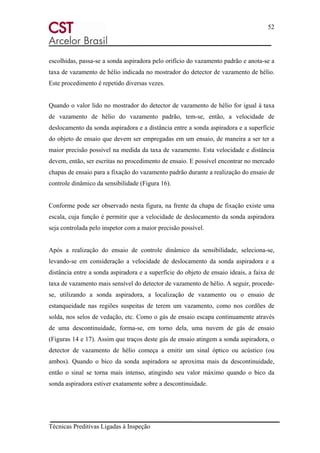 52
Técnicas Preditivas Ligadas à Inspeção
escolhidas, passa-se a sonda aspiradora pelo orifício do vazamento padrão e anota-se a
taxa de vazamento de hélio indicada no mostrador do detector de vazamento de hélio.
Este procedimento é repetido diversas vezes.
Quando o valor lido no mostrador do detector de vazamento de hélio for igual à taxa
de vazamento de hélio do vazamento padrão, tem-se, então, a velocidade de
deslocamento da sonda aspiradora e a distância entre a sonda aspiradora e a superfície
do objeto de ensaio que devem ser empregadas em um ensaio, de maneira a ser ter a
maior precisão possível na medida da taxa de vazamento. Esta velocidade e distância
devem, então, ser escritas no procedimento de ensaio. E possível encontrar no mercado
chapas de ensaio para a fixação do vazamento padrão durante a realização do ensaio de
controle dinâmico da sensibilidade (Figura 16).
Conforme pode ser observado nesta figura, na frente da chapa de fixação existe uma
escala, cuja função é permitir que a velocidade de deslocamento da sonda aspiradora
seja controlada pelo inspetor com a maior precisão possível.
Após a realização do ensaio de controle dinâmico da sensibilidade, seleciona-se,
levando-se em consideração a velocidade de deslocamento da sonda aspiradora e a
distância entre a sonda aspiradora e a superfície do objeto de ensaio ideais, a faixa de
taxa de vazamento mais sensível do detector de vazamento de hélio. A seguir, procede-
se, utilizando a sonda aspiradora, a localização de vazamento ou o ensaio de
estanqueidade nas regiões suspeitas de terem um vazamento, como nos cordões de
solda, nos selos de vedação, etc. Como o gás de ensaio escapa continuamente através
de uma descontinuidade, forma-se, em torno dela, uma nuvem de gás de ensaio
(Figuras 14 e 17). Assim que traços deste gás de ensaio atingem a sonda aspiradora, o
detector de vazamento de hélio começa a emitir um sinal óptico ou acústico (ou
ambos). Quando o bico da sonda aspiradora se aproxima mais da descontinuidade,
então o sinal se torna mais intenso, atingindo seu valor máximo quando o bico da
sonda aspiradora estiver exatamente sobre a descontinuidade.
 