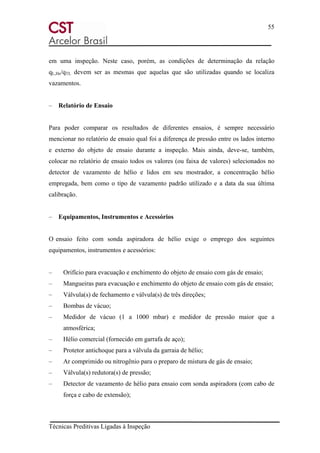 55
Técnicas Preditivas Ligadas à Inspeção
em uma inspeção. Neste caso, porém, as condições de determinação da relação
qL,He/qTL devem ser as mesmas que aquelas que são utilizadas quando se localiza
vazamentos.
– Relatório de Ensaio
Para poder comparar os resultados de diferentes ensaios, é sempre necessário
mencionar no relatório de ensaio qual foi a diferença de pressão entre os lados interno
e externo do objeto de ensaio durante a inspeção. Mais ainda, deve-se, também,
colocar no relatório de ensaio todos os valores (ou faixa de valores) selecionados no
detector de vazamento de hélio e lidos em seu mostrador, a concentração hélio
empregada, bem como o tipo de vazamento padrão utilizado e a data da sua última
calibração.
– Equipamentos, Instrumentos e Acessórios
O ensaio feito com sonda aspiradora de hélio exige o emprego dos seguintes
equipamentos, instrumentos e acessórios:
– Orifício para evacuação e enchimento do objeto de ensaio com gás de ensaio;
– Mangueiras para evacuação e enchimento do objeto de ensaio com gás de ensaio;
– Válvula(s) de fechamento e válvula(s) de três direções;
– Bombas de vácuo;
– Medidor de vácuo (1 a 1000 mbar) e medidor de pressão maior que a
atmosférica;
– Hélio comercial (fornecido em garrafa de aço);
– Protetor antichoque para a válvula da garraia de hélio;
– Ar comprimido ou nitrogênio para o preparo de mistura de gás de ensaio;
– Válvula(s) redutora(s) de pressão;
– Detector de vazamento de hélio para ensaio com sonda aspiradora (com cabo de
força e cabo de extensão);
 