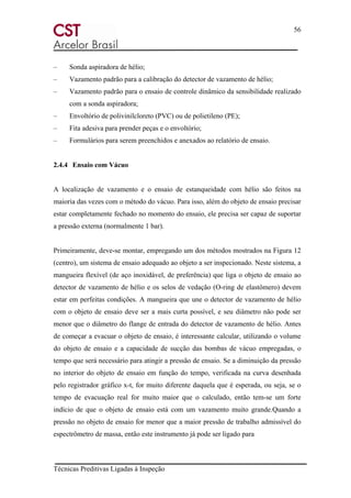 56
Técnicas Preditivas Ligadas à Inspeção
– Sonda aspiradora de hélio;
– Vazamento padrão para a calibração do detector de vazamento de hélio;
– Vazamento padrão para o ensaio de controle dinâmico da sensibilidade realizado
com a sonda aspiradora;
– Envoltório de polivinilcloreto (PVC) ou de polietileno (PE);
– Fita adesiva para prender peças e o envoltório;
– Formulários para serem preenchidos e anexados ao relatório de ensaio.
2.4.4 Ensaio com Vácuo
A localização de vazamento e o ensaio de estanqueidade com hélio são feitos na
maioria das vezes com o método do vácuo. Para isso, além do objeto de ensaio precisar
estar completamente fechado no momento do ensaio, ele precisa ser capaz de suportar
a pressão externa (normalmente 1 bar).
Primeiramente, deve-se montar, empregando um dos métodos mostrados na Figura 12
(centro), um sistema de ensaio adequado ao objeto a ser inspecionado. Neste sistema, a
mangueira flexível (de aço inoxidável, de preferência) que liga o objeto de ensaio ao
detector de vazamento de hélio e os selos de vedação (O-ring de elastômero) devem
estar em perfeitas condições. A mangueira que une o detector de vazamento de hélio
com o objeto de ensaio deve ser a mais curta possível, e seu diâmetro não pode ser
menor que o diâmetro do flange de entrada do detector de vazamento de hélio. Antes
de começar a evacuar o objeto de ensaio, é interessante calcular, utilizando o volume
do objeto de ensaio e a capacidade de sucção das bombas de vácuo empregadas, o
tempo que será necessário para atingir a pressão de ensaio. Se a diminuição da pressão
no interior do objeto de ensaio em função do tempo, verificada na curva desenhada
pelo registrador gráfico x-t, for muito diferente daquela que é esperada, ou seja, se o
tempo de evacuação real for muito maior que o calculado, então tem-se um forte
indício de que o objeto de ensaio está com um vazamento muito grande.Quando a
pressão no objeto de ensaio for menor que a maior pressão de trabalho admissível do
espectrômetro de massa, então este instrumento já pode ser ligado para
 