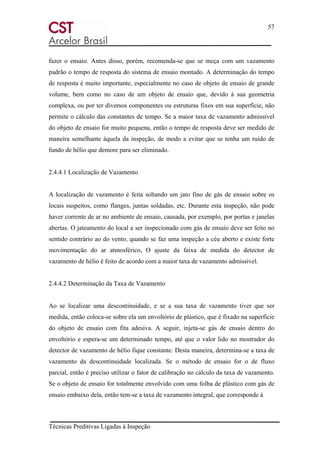 57
Técnicas Preditivas Ligadas à Inspeção
fazer o ensaio. Antes disso, porém, recomenda-se que se meça com um vazamento
padrão o tempo de resposta do sistema de ensaio montado. A determinação do tempo
de resposta é muito importante, especialmente no caso de objeto de ensaio de grande
volume, bem como no caso de um objeto de ensaio que, devido à sua geometria
complexa, ou por ter diversos componentes ou estruturas fixos em sua superfície, não
permite o cálculo das constantes de tempo. Se a maior taxa de vazamento admissível
do objeto de ensaio for muito pequena, então o tempo de resposta deve ser medido de
maneira semelhante àquela da inspeção, de modo a evitar que se tenha um ruído de
fundo de hélio que demore para ser eliminado.
2.4.4.1 Localização de Vazamento
A localização de vazamento é feita soltando um jato fino de gás de ensaio sobre os
locais suspeitos, como flanges, juntas soldadas, etc. Durante esta inspeção, não pode
haver corrente de ar no ambiente de ensaio, causada, por exemplo, por portas e janelas
abertas. O jateamento do local a ser inspecionado com gás de ensaio deve ser feito no
sentido contrário ao do vento, quando se faz uma inspeção a céu aberto e existe forte
movimentação do ar atmosférico, O ajuste da faixa de medida do detector de
vazamento de hélio é feito de acordo com a maior taxa de vazamento admissível.
2.4.4.2 Determinação da Taxa de Vazamento
Ao se localizar uma descontinuidade, e se a sua taxa de vazamento tiver que ser
medida, então coloca-se sobre ela um envoltório de plástico, que é fixado na superfície
do objeto de ensaio com fita adesiva. A seguir, injeta-se gás de ensaio dentro do
envoltório e espera-se um determinado tempo, até que o valor lido no mostrador do
detector de vazamento de hélio fique constante. Desta maneira, determina-se a taxa de
vazamento da descontinuidade localizada. Se o método de ensaio for o de fluxo
parcial, então é preciso utilizar o fator de calibração no cálculo da taxa de vazamento.
Se o objeto de ensaio for totalmente envolvido com uma folha de plástico com gás de
ensaio embaixo dela, então tem-se a taxa de vazamento integral, que corresponde à
 
