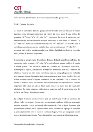 58
Técnicas Preditivas Ligadas à Inspeção
soma das taxas de vazamento de todas as descontinuidades que ele tiver.
2.4.4.3 Faixa de Aplicação
As taxas de vazamento de hélio que podem ser medidas com os métodos do vácuo
descritos acima abrangem uma faixa de valores de pouco mais de sete ordens de
grandeza (10-10
mbar.ℓ.s-1
.a 10--3
mbar.ℓ.s-1
.). A maioria das taxas de vazamento que
são medidas na prática com estes métodos, entretanto, se situa entre 10-8
mbar.ℓ.s-1
e
10-5
mbar.ℓ.s-1
. Taxas de vazamento menores que 10-10
mbar.ℓ.s-1
. são medidas com o
método da acumulação, que não será abordado aqui; as maiores que 10-3
mbar.ℓ.s-1
.
por outro lado, podem ser determinadas com relativa facilidade, medindo-se a pressão
total (método de aumento da pressão).
Geralmente se tem problema de oscilação de ruído de fundo quando se mede taxa de
vazamento muito pequena (≤10-8
mbar.ℓ.s-1
), especialmente quando o objeto de ensaio
é muito grande. Esta oscilação poder ser causada por degasagem superficial,
evaporação de líquido, condensação de vapor ou permeação. Por isso, a limpeza do
objeto de ensaio é um fator muito importante para que a inspeção possa ser realizada
com sucesso. No que diz respeito à permeação, que deve ser a menor possível, deve-se
utilizar somente selo (O-ring) de elastômero de boa qualidade. Com o objetivo de
manter o ruído de fundo no ambiente de trabalho em níveis bem reduzidos, é muito
importante não soltar um jato de hélio muito forte. Se a maior taxa de vazamento
admissível for muito pequena, então deve-se empregar anel de metal como selo de
vedação nos flanges do objeto de ensaio.
Se o objeto de ensaio for inspecionado com um método que envolva a realização de
vácuo, então, obviamente, ele precisará ter resistência mecânica suficiente para poder
suportar a pressão externa que atuará sobre sua parede. Caso o objeto de ensaio seja
um recipiente de vidro, então é preciso tomar muito cuidado com o perigo de implosão
e, conseqüentemente, com os cacos de vidro que ela gera, visto que eles podem causar
graves ferimentos nas pessoas. Para evitar que isto ocorra, deve-se utilizar uma grade
 