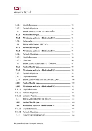 Técnicas Preditivas Ligadas à Inspeção
3.6.2.1 Líquido Penetrante........................................................................ 90
3.6.2.2 Partícula Magnética...................................................................... 90
3.7 TRINCAS DE JUNTAS DE EXPANSÃO................................. 92
3.7.1 Análise Metalúrgica...... ............................................................. 92
3.7.2 Métodos de Aplicação e Limitações END................................. 93
3.7.2.1 Radiografia................................................................................... 93
3.8 TRINCAS DE ZONA AFETADA............................................. 95
3.8.1 Análise Metalúrgica.................................................................... 95
3.8.2 Métodos de Aplicação e Limitações END................................. 96
3.8.2.1 Partícula Magnética...................................................................... 96
3.8.2.2 Líquido Penetrante ...................................................................... 96
3.8.2.3 Ultra-Som..................................................................................... 96
3.9 TRINCAS DE TRATAMENTO TÉRMICO............................... 98
3.9.1 Análise Metalúrgica.................................................................... 98
3.9.2 Métodos de Aplicação e Limitações END................................. 98
3.9.2.1 Partícula Magnética...................................................................... 98
3.9.2.2 Líquido Penetrante........................................................................ 99
3.10 TRINCAS SUPERFICIAIS DE CONTRAÇÃO......................... 100
3.10.1 Análise Metalúrgica.................................................................... 100
3.10.2 Métodos de Aplicação e Limitações END................................. 101
3.10.2.1 Líquido Penetrante........................................................................ 101
3.10.2.2 Partícula Magnética...................................................................... 101
3.10.2.3 Correntes Parasitas....................................................................... 102
3.11 TRINCAS DE FILETES DE ROSCA......................................... 103
3.11.1 Análise Metalúrgica.................................................................... 103
3.11.2 Métodos de Aplicação e Limitações END................................. 104
3.11.2.1 Líquido Penetrante........................................................................ 104
3.11.2.2 Partícula Magnética...................................................................... 104
3.12 FLOCOS DE HIDROGÊNIO...................................................... 106
 