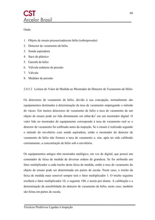60
Técnicas Preditivas Ligadas à Inspeção
Onde:
1. Objeto de ensaio pressurizadocom hélio (sobrepressão)
2. Detector de vazamento de hélio
3. Sonda aspiradora
4. Saco de plástico
5. Garrafa de hélio
6. Válvula redutora de pressão
7. Válvula
8. Medidor de pressão
2.4.5.2 Leitura do Valor de Medida no Mostrador do Detector de Vazamento de Hélio
Os detectores de vazamento de hélio, devido á sua concepção, normalmente são
equipamentos destinados à determinação da taxa de vazamento empregando o método
do vácuo. Em muitos detectores de vazamento de hélio a taxa de vazamento de um
objeto de ensaio pode ser lida diretamente em mbar.&s1
em um mostrador digital. O
valor lido no mostrador do equipamento corresponde à taxa de vazamento real se o
detector de vazamento foi calibrado antes da inspeção. Se o ensaio é realizado segundo
o método do envoltório com sonda aspiradora, então o mostrador do detector de
vazamento de hélio não fornece a taxa de vazamento e, sim, após ter sido calibrado
corretamente, a concentração de hélio sob o envoltório.
Os equipamentos antigos têm mostrador analógico, em vez de digital, que possuí um
comutador de faixa de medida de diversas ordens de grandeza. Se for atribuído um
fator multiplicador a cada trecho desta faixa de medida, então a taxa de vazamento do
objeto de ensaio pode ser determinada em partes de escala. Neste caso, o trecho da
faixa de medida mais sensível sempre terá o fator multiplicador 1. O trecho seguinte
receberá o fator multiplicador 10, o seguinte 100, e assim por diante. A calibração e a
determinação da sensibilidade do detector de vazamento de hélio, neste caso, também
são feitas em partes de escala.
 