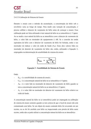 61
Técnicas Preditivas Ligadas à Inspeção
2.4.5.3 Calibração do Sistema de Ensaio
Durante o ensaio com o método da acumulação, a concentração de hélio sob o
envoltório varia ao longo do tempo. Para medir esta variação de concentração, é
preciso calibrar o detector de vazamento de hélio antes de começar o ensaio. Essa
calibração pode ser feita utilizando o teor natural de hélio no ar atmosférico (≈ 5 ppm).
Ao se medir o teor natural de hélio no ar atmosférico com o detector de vazamento de
hélio, o valor lido no mostrador do equipamento é AB. Se a conexão da sonda
aspiradora de hélio com o detector de vazamento de hélio for fechada, então o seu
mostrador irá indicar o valor do ruído de fundo (Au). Estes dois valores lidos no
mostrador do detector de vazamento de hélio são, então, utilizando a Equação 3,
empregados na determinação da sensibilidade do sistema de ensaio.
Equação 3 - Sensibilidade do Sistema de Ensaio
Onde:
– Sens - é a sensibilidade do sistema de ensaio;
– CHe - é a concentração natural de hélio no ar atmosférico (≈5 ppm);
– AB - é o valor lido no mostrador do detector de vazamento de hélio quando se
tem a concentração natural de hélio no ar atmosférico (≈5 ppm);
– Au - é o valor lido no mostrador do detector de vazamento de hélio relativo ao
ruído de fundo.
A concentração natural de hélio no ar atmosférico pode ser empregada na calibração
do sistema de ensaio somente quando se tem certeza de que o local de ensaio não está
contaminado com hélio. Se um objeto de ensaio contendo hélio foi esvaziado em um
recinto, ou se ele foi enchido com hélio ou inspecionado com pistola de hélio neste
recinto, então não se pode utilizar a concentração natural de hélio no ar atmosférico
 