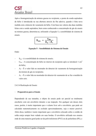63
Técnicas Preditivas Ligadas à Inspeção
Após a homogeneização da mistura gasosa no recipiente, a ponta da sonda aspiradora
de hélio é introduzida na sua abertura através da fita adesiva, quando é feita nova
medida com o detector de vazamento de hélio. Com base nos valores das duas medidas
feitas com a sonda aspiradora, bem como conhecendo a concentração de gás de ensaio
na mistura gasosa, determina-se, utilizando a Equação 5, a sensibilidade do sistema de
ensaio.
Equação 5 – Sensibilidade do Sistema de Ensaio
Onde:
– Sens - é a sensibilidade do sistema de ensaio;
– CHe. - A concentração de hélio no interior do recipiente após se introduzir 1 cm3
de hélio;
– A2 – É o valor lido no mostrador do detector de vazamento de homogeneização
da mistura de gás no recipiente;
– A1 - É o valor lido no mostrador do detector de vazamento de se faz a medida do
valor zero.
2.4.5.4 Realização de Ensaio
– Preparativos para o Ensaio
Dependendo de seu tamanho, o objeto de ensaio pode ser parcial ou totalmente
encoberto com um envoltório durante a sua inspeção. Em qualquer um desses dois
casos, porém, é muito importante que o volume livre sob o envoltório, que pode ser
calculado matematicamente ou avaliado aproximadamente, seja o menor possível.
Além disso, também é muito importante que o envoltório colocado sobre o cordão de
solda esteja sempre bem vedado em suas bordas. O envoltório utilizado nos ensaios
onde de uma maneira geral pode ser de polivinilcloreto (PVC) ou de polietileno (PE), e
 