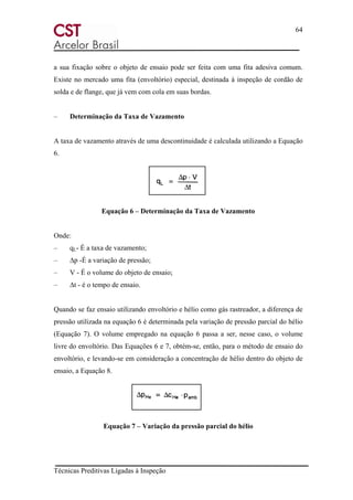 64
Técnicas Preditivas Ligadas à Inspeção
a sua fixação sobre o objeto de ensaio pode ser feita com uma fita adesiva comum.
Existe no mercado uma fita (envoltório) especial, destinada à inspeção de cordão de
solda e de flange, que já vem com cola em suas bordas.
– Determinação da Taxa de Vazamento
A taxa de vazamento através de uma descontinuidade é calculada utilizando a Equação
6.
Equação 6 – Determinação da Taxa de Vazamento
Onde:
– qL- É a taxa de vazamento;
– ∆p -É a variação de pressão;
– V - É o volume do objeto de ensaio;
– ∆t - é o tempo de ensaio.
Quando se faz ensaio utilizando envoltório e hélio como gás rastreador, a diferença de
pressão utilizada na equação 6 é determinada pela variação de pressão parcial do hélio
(Equação 7). O volume empregado na equação 6 passa a ser, nesse caso, o volume
livre do envoltório. Das Equações 6 e 7, obtém-se, então, para o método de ensaio do
envoltório, e levando-se em consideração a concentração de hélio dentro do objeto de
ensaio, a Equação 8.
Equação 7 – Variação da pressão parcial do hélio
 