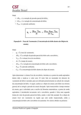 65
Técnicas Preditivas Ligadas à Inspeção
Onde
• ∆PHe - é a variação de pressão parcial do hélio;
• ∆CHe - é a variação de concentração de hélio;
• Pamb - é a pressão ambiente.
Equação 8 – Taxa de Vazamento ( Concentração de hélio dentro do Objeto de
ensaio)
Onde:
– qL - É a taxa de vazamento;
– ∆PHe - É a variação da pressão parcial do hélio sob o envoltório;
– Venv - É o volume livre do envoltório;
– ∆t - É o tempo de ensaio;
– ∆CHe - É a variação de concentração de hélio sob o envoltório;
– Pamb - É a pressão ambiente;
– CHe - É a concentração de hélio dentro do objeto de ensaio.
Após determinar o volume livre do envoltório, introduz-se a ponta da sonda aspiradora
dentro dele e mede-se o valor zero. O valor lido no mostrador do detector de
vazamento de hélio é anotado, para ser utilizado posteriormente no cálculo da variação
da concentração de hélio. A seguir, enche-se o objeto de ensaio com hélio (ou mistura
gasosa) até se atingir a pressão de ensaio desejada. Após transcorrido o tempo mínimo
de ensaio, que é calculado com o auxílio de fórmulas matemáticas, a ponta da sonda
aspiradora é introduzida novamente sob o envoltório, quando é feita uma segunda
leitura do valor da pressão parcial do hélio, sendo o valor lido anotado. Se o objeto de
ensaio tiver um vazamento na região que está sendo inspecionada, então a
concentração de hélio sob o envoltório irá aumentar. Os valores obtidos na primeira
 
