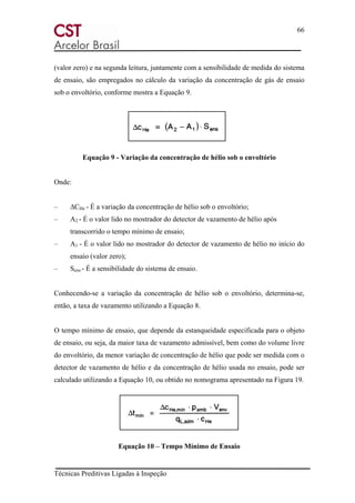 66
Técnicas Preditivas Ligadas à Inspeção
(valor zero) e na segunda leitura, juntamente com a sensibilidade de medida do sistema
de ensaio, são empregados no cálculo da variação da concentração de gás de ensaio
sob o envoltório, conforme mostra a Equação 9.
Equação 9 - Variação da concentração de hélio sob o envoltório
Onde:
– ∆CHe - É a variação da concentração de hélio sob o envoltório;
– A2 - É o valor lido no mostrador do detector de vazamento de hélio após
transcorrido o tempo mínimo de ensaio;
– A1 - É o valor lido no mostrador do detector de vazamento de hélio no início do
ensaio (valor zero);
– Sens - É a sensibilidade do sistema de ensaio.
Conhecendo-se a variação da concentração de hélio sob o envoltório, determina-se,
então, a taxa de vazamento utilizando a Equação 8.
O tempo mínimo de ensaio, que depende da estanqueidade especificada para o objeto
de ensaio, ou seja, da maior taxa de vazamento admissível, bem como do volume livre
do envoltório, da menor variação de concentração de hélio que pode ser medida com o
detector de vazamento de hélio e da concentração de hélio usada no ensaio, pode ser
calculado utilizando a Equação 10, ou obtido no nomograma apresentado na Figura 19.
Equação 10 – Tempo Mínimo de Ensaio
 