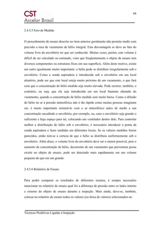 68
Técnicas Preditivas Ligadas à Inspeção
2.4.5.5 Erro de Medida
O procedimento de ensaio descrito no item anterior geralmente não permite medir com
precisão a taxa de vazamento de hélio integral. Esta desvantagem se deve ao fato do
volume livre do envoltório ter que ser conhecido. Muitas vezes, porém, este volume é
difícil de ser calculado ou estimado, visto que freqüentemente o objeto de ensaio tem
diversos componentes ou estruturas fixos em sua superfície. Além deste motivo, existe
um outro igualmente muito importante: o hélio pode se distribuir irregularmente sob o
envoltório. Como a sonda aspiradora é introduzida sob o envoltório em um local
aleatório, pode ser que este local esteja muito próximo de um vazamento, o que fará
com que a concentração de hélio medida seja muito elevada. Pode ocorrer, também, o
contrário, ou seja, que ela seja introduzida em um local bastante afastado do
vazamento, quando a concentração de hélio medida será muito baixa. Como a difusão
do hélio no ar à pressão atmosférica não é tão rápida como muitas pessoas imaginam
ser, é muito importante misturá-lo com o ar atmosférico antes de medir a sua
concentração sacudindo o envoltório, por exemplo, ou, caso o envoltório seja grande o
suficiente e haja espaço para tal, colocando um ventilador dentro dele. Para controlar
melhor a distribuição do hélio sob o envoltório, é necessário introduzir a ponta da
sonda aspiradora e fazer medidas em diferentes locais. Se os valores medidos forem
parecidos, então tem-se a certeza de que o hélio se distribuiu uniformemente sob o
envoltório. Além disso, o volume livre do envoltório deve ser o menor possível, pois o
aumento da concentração de hélio, decorrente de um vazamento que porventura possa
existir no objeto de ensaio, pode ser detectado mais rapidamente em um volume
pequeno do que em um grande.
2.4.5.6 Relatório de Ensaio
Para poder comparar os resultados de diferentes ensaios, é sempre necessário
mencionar no relatório de ensaio qual foi a diferença de pressão entre os lados interno
e externo do objeto de ensaio durante a inspeção. Mais ainda, deve-se, também,
colocar no relatório de ensaio todos os valores (ou faixa de valores) selecionados no
 