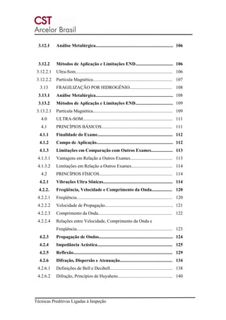 Técnicas Preditivas Ligadas à Inspeção
3.12.1 Análise Metalúrgica.................................................................... 106
3.12.2 Métodos de Aplicação e Limitações END................................. 106
3.12.2.1 Ultra-Som..................................................................................... 106
3.12.2.2 Partícula Magnética...................................................................... 107
3.13 FRAGILIZAÇÃO POR HIDROGÊNIO..................................... 108
3.13.1 Análise Metalúrgica.................................................................... 108
3.13.2 Métodos de Aplicação e Limitações END................................. 109
3.13.2.1 Partícula Magnética...................................................................... 109
4.0 ULTRA-SOM............................................................................... 111
4.1 PRINCÍPIOS BÁSICOS.............................................................. 111
4.1.1 Finalidade do Exame.................................................................. 112
4.1.2 Campo de Aplicação................................................................... 112
4.1.3 Limitações em Comparação com Outros Exames................... 113
4.1.3.1 Vantagens em Relação a Outros Exames..................................... 113
4.1.3.2 Limitações em Relação a Outros Exames.................................... 114
4.2 PRINCÍPIOS FÍSICOS................................................................ 114
4.2.1 Vibrações Ultra Sônicas............................................................. 114
4.2.2. Freqüência, Velocidade e Comprimento da Onda.................. 120
4.2.2.1 Freqüência.................................................................................... 120
4.2.2.2 Velocidade de Propagação............................................................ 121
4.2.2.3 Comprimento da Onda................................................................. 122
4.2.2.4 Relações entre Velocidade, Comprimento da Onda e
Freqüência.................................................................................... 123
4.2.3 Propagação de Ondas................................................................. 124
4.2.4 Impedância Acústica.................................................................. 125
4.2.5 Reflexão....................................................................................... 129
4.2.6 Difração, Dispersão e Atenuação.............................................. 134
4.2.6.1 Definições de Bell e Decibell....................................................... 138
4.2.6.2 Difração, Princípios de Huyahens................................................ 140
 