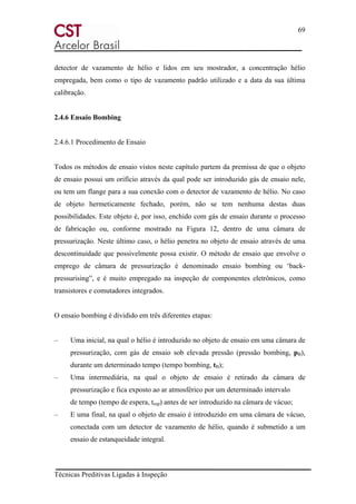 69
Técnicas Preditivas Ligadas à Inspeção
detector de vazamento de hélio e lidos em seu mostrador, a concentração hélio
empregada, bem como o tipo de vazamento padrão utilizado e a data da sua última
calibração.
2.4.6 Ensaio Bombing
2.4.6.1 Procedimento de Ensaio
Todos os métodos de ensaio vistos neste capítulo partem da premissa de que o objeto
de ensaio possui um orifício através da qual pode ser introduzido gás de ensaio nele,
ou tem um flange para a sua conexão com o detector de vazamento de hélio. No caso
de objeto hermeticamente fechado, porém, não se tem nenhuma destas duas
possibilidades. Este objeto é, por isso, enchido com gás de ensaio durante o processo
de fabricação ou, conforme mostrado na Figura 12, dentro de uma câmara de
pressurização. Neste último caso, o hélio penetra no objeto de ensaio através de uma
descontinuidade que possivelmente possa existir. O método de ensaio que envolve o
emprego de câmara de pressurização é denominado ensaio bombing ou ‘back-
pressurising”, e é muito empregado na inspeção de componentes eletrônicos, como
transistores e comutadores integrados.
O ensaio bombing é dividido em três diferentes etapas:
– Uma inicial, na qual o hélio é introduzido no objeto de ensaio em uma câmara de
pressurização, com gás de ensaio sob elevada pressão (pressão bombing, pB),
durante um determinado tempo (tempo bombing, tB);
– Uma intermediária, na qual o objeto de ensaio é retirado da câmara de
pressurização e fica exposto ao ar atmosférico por um determinado intervalo
de tempo (tempo de espera, tesp) antes de ser introduzido na câmara de vácuo;
– E uma final, na qual o objeto de ensaio é introduzido em uma câmara de vácuo,
conectada com um detector de vazamento de hélio, quando é submetido a um
ensaio de estanqueidade integral.
 