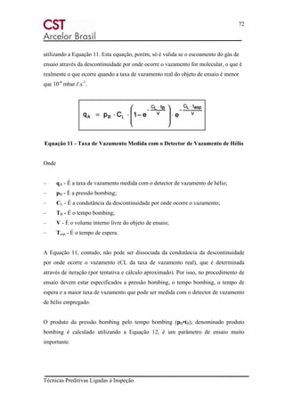 72
Técnicas Preditivas Ligadas à Inspeção
utilizando a Equação 11. Esta equação, porém, só é valida se o escoamento do gás de
ensaio através da descontinuidade por onde ocorre o vazamento for molecular, o que é
realmente o que ocorre quando a taxa de vazamento real do objeto de ensaio é menor
que 10-6
mbar.ℓ.s-1
.
Equação 11 - Taxa de Vazamento Medida com o Detector de Vazamento de Hélio
Onde
– qA - É a taxa de vazamento medida com o detector de vazamento de hélio;
– pB - É a pressão bombing;
– CL - É a condutância da descontinuidade por onde ocorre o vazamento;
– TB - É o tempo bombing;
– V - É o volume interno livre do objeto de ensaio;
– Tesp - É o tempo de espera.
A Equação 11, contudo, não pode ser dissociada da condutância da descontinuidade
por onde ocorre o vazamento (CL da taxa de vazamento real), que é determinada
através de iteração (por tentativa e cálculo aproximado). Por isso, no procedimento de
ensaio devem estar especificados a pressão bombing, o tempo bombing, o tempo de
espera e a maior taxa de vazamento que pode ser medida com o detector de vazamento
de hélio empregado.
O produto da pressão bombing pelo tempo bombing (pB•tB), denominado produto
bombing é calculado utilizando a Equação 12, é um parâmetro de ensaio muito
importante.
 