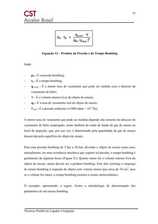 73
Técnicas Preditivas Ligadas à Inspeção
Equação 12 – Produto da Pressão e do Tempo Bombing
Onde:
– pB - É a pressão bombing;
– tB - É o tempo bombing;
– qA,mín - É a menor taxa de vazamento que pode ser medida com o detector de
vazamento de hélio;
– V - É o volume interno livre do objeto de ensaio;
– qR - É a taxa de vazamento real do objeto de ensaio;
– Pamb - É a pressão ambiente (≈1000 mbar = 10-5
Pa).
A menor taxa de vazamento que pode ser medida depende não somente do detector de
vazamento de hélio empregado, como também do ruído de fundo de gás de ensaio no
local de inspeção, que, por sua vez, é determinado pela quantidade de gás de ensaio
dessorvida pela superfície do objeto de ensaio.
Para uma pressão bombing de 5 bar a 30 bar, devendo o objeto de ensaio neste caso,
naturalmente, ter uma resistência mecânica que suporte tal pressão, o tempo bombing é
geralmente de algumas horas (Figura 21). Quanto maior for o volume interno livre do
objeto de ensaio, maior deverá ser o produto bombing. Este fato restringe o emprego
do ensaio bombing à inspeção de objeto com volume menor que cerca de 10 cm3
, pois
se o volume for maior, o tempo bombing tornaria o ensaio antieconômico.
O exemplo, apresentado a seguir, ilustra a metodologia de determinação dos
parâmetros de um ensaio bombing.
 
