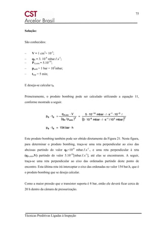 75
Técnicas Preditivas Ligadas à Inspeção
Solução:
São conhecidos:
– V = 1 cm3
= 10-3
;
– qR = 3. 10-8
mbar.ℓ.s-1
;
– PA,mín = 5.10-10
;
– pamb = 1 bar = 103
mbar;
– tesp = 5 min;
E deseja-se calcular tB.
Primeiramente, o produto bombing pode ser calculado utilizando a equação 11,
conforme mostrado a seguir.
Este produto bombing também pode ser obtido diretamente da Figura 21. Nesta figura,
para determinar o produto bombing, traça-se uma reta perpendicular ao eixo das
abcissas partindo do valor qR=10-8
mbar.ℓ.s-1
., e uma reta perpendicular à reta
(qA,mín.V) partindo do valor 5.10-10
[mbar.ℓ.s-1
], até elas se encontrarem. A seguir,
traça-se uma reta perpendicular ao eixo das ordenadas partindo deste ponto de
encontro. Esta última reta irá interceptar o eixo das ordenadas no valor 154 bar.h, que é
o produto bombing que se deseja calcular.
Como a maior pressão que o transistor suporta é 8 bar, então ele deverá ficar cerca de
20 h dentro da câmara de pressurização.
 