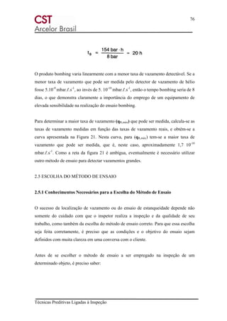 76
Técnicas Preditivas Ligadas à Inspeção
O produto bombing varia linearmente com a menor taxa de vazamento detectável. Se a
menor taxa de vazamento que pode ser medida pelo detector de vazamento de hélio
fosse 5.10-9
mbar.ℓ.s-1
, ao invés de 5. 10-10
mbar.ℓ.s-1
, então o tempo bombing seria de 8
dias, o que demonstra claramente a importância do emprego de um equipamento de
elevada sensibilidade na realização do ensaio bombing.
Para determinar a maior taxa de vazamento (qR,máx) que pode ser medida, calcula-se as
taxas de vazamento medidas em função das taxas de vazamento reais, e obtém-se a
curva apresentada na Figura 21. Nesta curva, para (qR,máx) tem-se a maior taxa de
vazamento que pode ser medida, que é, neste caso, aproximadamente 1,7 10-10
mbar.ℓ.s-1
. Como a reta da figura 21 é ambígua, eventualmente é necessário utilizar
outro método de ensaio para detectar vazamentos grandes.
2.5 ESCOLHA DO MÉTODO DE ENSAIO
2.5.1 Conhecimentos Necessários para a Escolha do Método de Ensaio
O sucesso da localização de vazamento ou do ensaio de estanqueidade depende não
somente do cuidado com que o inspetor realiza a inspeção e da qualidade de seu
trabalho, como também da escolha do método de ensaio correto. Para que essa escolha
seja feita corretamente, é preciso que as condições e o objetivo do ensaio sejam
definidos com muita clareza em uma conversa com o cliente.
Antes de se escolher o método de ensaio a ser empregado na inspeção de um
determinado objeto, é preciso saber:
 