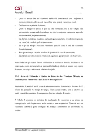 77
Técnicas Preditivas Ligadas à Inspeção
– Qual é a maior taxa de vazamento admissível especificada (obs.: segundo as
normas existentes, não se pode especificar uma taxa de vazamento zero);
– Qual deve ser a pressão de ensaio;
– Qual é a direção de ensaio à qual ele será submetido, isto é, se o objeto será
pressurizado ou evacuado (pressão no seu interior maior ou menor que a pressão
em seu exterior, respectivamente);
– Se ele tem resistência mecânica suficiente para suportar a pressão (sobrepressão
ou vácuo) de ensaio à qual será submetido;
– Se o que se deseja é localizar vazamento (ensaio local) a taxa de vazamento
(ensaio integral);
– Se o que se deseja é avaliar a ordem de grandeza da taxa de vazamento;
– Se existem aspectos técnicos relativos à segurança que precisam ser observados.
Pode ainda ser que outros fatores influenciem a escolha do método de ensaio a ser
empregado, como, por exemplo, a incompatibilidade do objeto de ensaio com o meio
de ensaio, ou o tipo e a forma do relatório desejado.
2.5.2 Áreas de Utilização e Limites de Detecção dos Principais Métodos de
Localização de Vazamento e de Ensaio de Estanqueidade
Atualmente, é possível medir taxas de vazamento dentro de uma faixa de mais de 12
ordens de grandeza. Ao longo do tempo, foram desenvolvidos, com o objetivo de
medir estas diferentes taxas de vazamento, diversos métodos de ensaio.
A Tabela 2 apresenta os métodos de localização de vazamento e de ensaio de
estanqueidade mais importantes, assim como as suas respectivas faixas de taxa de
vazamento detectável para condições de inspeção semelhantes às encontradas na
prática.
 