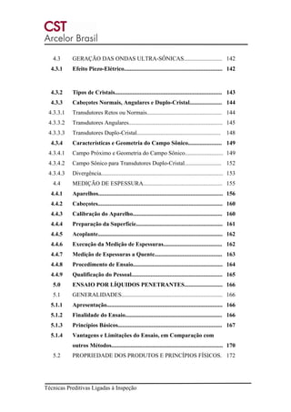 Técnicas Preditivas Ligadas à Inspeção
4.3 GERAÇÃO DAS ONDAS ULTRA-SÔNICAS.......................... 142
4.3.1 Efeito Piezo-Elétrico................................................................... 142
4.3.2 Tipos de Cristais......................................................................... 143
4.3.3 Cabeçotes Normais, Angulares e Duplo-Cristal...................... 144
4.3.3.1 Transdutores Retos ou Normais................................................... 144
4.3.3.2 Transdutores Angulares................................................................ 145
4.3.3.3 Transdutores Duplo-Cristal......................................................... 148
4.3.4 Características e Geometria do Campo Sônico....................... 149
4.3.4.1 Campo Próximo e Geometria do Campo Sônico.......................... 149
4.3.4.2 Campo Sônico para Transdutores Duplo-Cristal......................... 152
4.3.4.3 Divergência................................................................................... 153
4.4 MEDIÇÃO DE ESPESSURA...................................................... 155
4.4.1 Aparelhos..................................................................................... 156
4.4.2 Cabeçotes..................................................................................... 160
4.4.3 Calibração do Aparelho............................................................. 160
4.4.4 Preparação da Superfície........................................................... 161
4.4.5 Acoplante..................................................................................... 162
4.4.6 Execução da Medição de Espessuras........................................ 162
4.4.7 Medição de Espessuras a Quente.............................................. 163
4.4.8 Procedimento de Ensaio............................................................. 164
4.4.9 Qualificação do Pessoal.............................................................. 165
5.0 ENSAIO POR LÍQUIDOS PENETRANTES.......................... 166
5.1 GENERALIDADES..................................................................... 166
5.1.1 Apresentação............................................................................... 166
5.1.2 Finalidade do Ensaio.................................................................. 166
5.1.3 Princípios Básicos....................................................................... 167
5.1.4 Vantagens e Limitações do Ensaio, em Comparação com
outros Métodos............................................................................ 170
5.2 PROPRIEDADE DOS PRODUTOS E PRINCÍPIOS FÍSICOS. 172
 