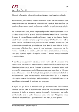 79
Técnicas Preditivas Ligadas à Inspeção
faixas são influenciadas pelas condições do ambiente em que a inspeção é realizada.
Normalmente é possível medir um valor durante um ensaio feito em laboratório com
uma precisão maior que aquela que se conseguiria caso a medição deste valor fosse em
uma inspeção em campo, quando geralmente as condições de ensaio são desfavoráveis.
Em vista do exposto acima, é fácil compreender porque as informações sobre as faixas
de taxa de vazamento detectável dos diferentes métodos de localização de vazamento e
de ensaio de estanqueidade encontradas na literatura podem ser tão díspares. Quando
uma fonte cita a taxa de vazamento de aproximadamente 10-6
mbar.ℓ.s-1
.como sendo a
menor taxa de vazamento que se pode detectar com o método do ultra-som, por
exemplo, esta fonte não pode ser considerada, sob o ponto de vista físico ou técnico,
como sendo infidedigna. Sob o ponto de vista econômico, e também no que diz
respeito à praticidade, por outro lado, este valor é considerado como sendo incorreto,
visto que é necessário esperar 103
segundos, ou seja, 17 minutos, para que uma bolha
de 1 mm3
se forme.
A escolha de um determinado método de ensaio, porém, além de ter que ser feita
levando-se em consideração a faixa de taxa de vazamento detectável, tem ainda que ser
feita observando-se outros fatores. O método escolhido deve ser bastante seguro, bem
como excluir toda e qualquer possibilidade de que ele possa causar dano no objeto de
ensaio. Além disso, o custo de realização da inspeção também influencia bastante a
escolha entre um e outro método de ensaio. Este custo é relativo não só ao tempo de
realização da inspeção, como também aos equipamentos e instrumentos necessários e à
quantidade e ao tipo de gás de ensaio que será empregado.
A Figura 22, que mostra a freqüência com que descontinuidades com diferentes
tamanhos (ou seja, taxas de vazamento) são encontradas na pesquisa e nos diversos
segmentos da indústria, apresenta algumas informações importantes e que estão
correlacionadas com os dados fornecidos acima. Esta curva “freqüência versus
tamanho da descontinuídade”, que na realidade é uma curva de Gauss, permite
 