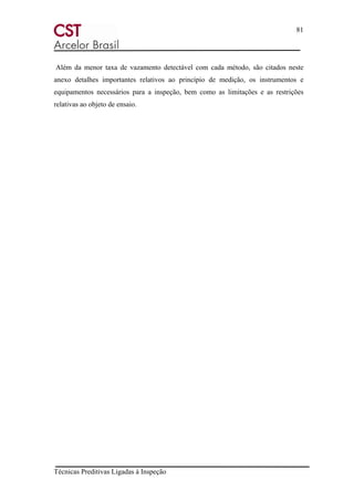 81
Técnicas Preditivas Ligadas à Inspeção
Além da menor taxa de vazamento detectável com cada método, são citados neste
anexo detalhes importantes relativos ao princípio de medição, os instrumentos e
equipamentos necessários para a inspeção, bem como as limitações e as restrições
relativas ao objeto de ensaio.
 