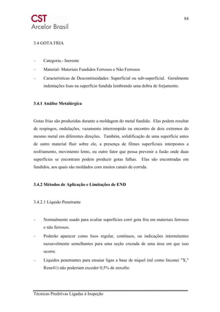 84
Técnicas Preditivas Ligadas à Inspeção
3.4 GOTA FRIA
– Categoria.- Inerente
– Material- Materiais Fundidos Ferrosos e Não Ferrosos
– Características de Descontinuidades: Superficial ou sub-superficial. Geralmente
indentações lisas na superfície fundida lembrando uma dobra de forjamento.
3.4.1 Análise Metalúrgica
Gotas frias são produzidas durante a moldagem do metal fundido. Elas podem resultar
de respingos, ondulações, vazamento interrompido ou encontro de dois extremos do
mesmo metal em diferentes direções. Também, solidificação de uma superfície antes
de outro material fluir sobre ele, a presença de filmes superficiais interpostos a
resfriamento, movimento lento, ou outro fator que possa prevenir a fusão onde duas
superfícies se encontram podem produzir gotas falhas. Elas são encontradas em
fundidos, aos quais são moldados com muitos canais de corrida.
3.4.2 Métodos de Aplicação e Limitações de END
3.4.2.1 Líquido Penetrante
– Normalmente usado para avaliar superfícies corri gota fria em materiais ferrosos
e não ferrosos.
– Poderão aparecer como lisos regular, contínuos, ou indicações intermitentes
razoavelmente semelhantes para uma seção cruzada de uma área em que isso
ocorre.
– Líquidos penetrantes para ensaiar ligas a base de níquel (tal como Inconei "X,"
Rene41) não poderiam exceder 0,5% de enxofre.
 