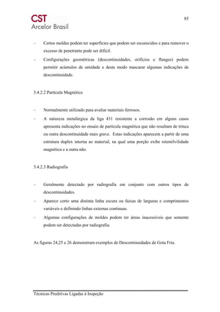 85
Técnicas Preditivas Ligadas à Inspeção
– Certos moldes podem ter superfícies que podem ser escurecidos e para remover o
excesso de penetrante pode ser difícil.
– Configurações geométricas (descontinuidades, orifícios e flanges) podem
permitir acúmulos de umidade e deste modo mascarar algumas indicações de
descontinuidade.
3.4.2.2 Partícula Magnética
– Normalmente utilizado para avaliar materiais ferrosos.
– A natureza metalúrgica da liga 431 resistente a corrosão em alguns casos
apresenta indicações no ensaio de partícula magnética que não resultam de trinca
ou outra descontinuidade mais grave. Estas indicações aparecem a partir de uma
estrutura duplex interna ao material, na qual uma porção exibe retentilvilidade
magnética e a outra não.
3.4.2.3 Radiografia
– Geralmente detectado por radiografia em conjunto com outros tipos de
descontinuidades.
– Aparece corto uma distinta linha escura ou faixas de larguras e comprimentos
variáveis e definindo linhas externas continuas.
– Algumas configurações de moldes podem ter áreas inacessíveis que somente
podem ser detectadas por radiografia.
As figuras 24,25 e 26 demonstram exemplos de Descontinuidades de Gota Fria.
 