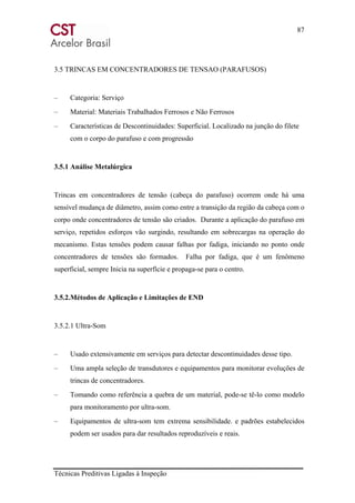 87
Técnicas Preditivas Ligadas à Inspeção
3.5 TRINCAS EM CONCENTRADORES DE TENSAO (PARAFUSOS)
– Categoria: Serviço
– Material: Materiais Trabalhados Ferrosos e Não Ferrosos
– Características de Descontinuidades: Superficial. Localizado na junção do filete
com o corpo do parafuso e com progressão
3.5.1 Análise Metalúrgica
Trincas em concentradores de tensão (cabeça do parafuso) ocorrem onde há uma
sensível mudança de diâmetro, assim como entre a transição da região da cabeça com o
corpo onde concentradores de tensão são criados. Durante a aplicação do parafuso em
serviço, repetidos esforços vão surgindo, resultando em sobrecargas na operação do
mecanismo. Estas tensões podem causar falhas por fadiga, iniciando no ponto onde
concentradores de tensões são formados. Falha por fadiga, que é um fenômeno
superficial, sempre Inicia na superfície e propaga-se para o centro.
3.5.2.Métodos de Aplicação e Limitações de END
3.5.2.1 Ultra-Som
– Usado extensivamente em serviços para detectar descontinuidades desse tipo.
– Uma ampla seleção de transdutores e equipamentos para monitorar evoluções de
trincas de concentradores.
– Tomando como referência a quebra de um material, pode-se tê-lo como modelo
para monitoramento por ultra-som.
– Equipamentos de ultra-som tem extrema sensibilidade. e padrões estabelecidos
podem ser usados para dar resultados reproduzíveis e reais.
 
