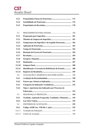 Técnicas Preditivas Ligadas à Inspeção
5.2.1 Propriedades Físicas do Penetrante.......................................... 172
5.2.2 Sensibilidade do Penetrante....................................................... 176
5.2.3 Propriedades do Revelador........................................................ 178
5.3 PROCEDIMENTO PARA ENSAIO........................................... 180
5.3.1 Preparação para Superfície....................................................... 181
5.3.2 Métodos de Limpeza da Superfície........................................... 181
5.3.3 Temperatura da Superfície e do Líquido Penetrante.............. 182
5.3.4 Aplicação do Penetrante............................................................ 183
5.3.5 Tempo de Penetração................................................................. 183
5.3.6 Remoção do Excesso de Penetrante.......................................... 184
5.3.7 Revelação..................................................................................... 185
5.3.8 Secagem e Inspeção.................................................................... 186
5.3.9 Iluminação................................................................................... 187
5.3.10 Limpeza Final............................................................................. 188
5.3.11 Identificação e Correção de Deficiências do Esnsaio.............. 188
5.3.12 Registros de Resultados.............................................................. 189
5.4 AVALIAÇÃO E APARÊNCIA DAS INDICAÇÕES................. 190
5.4.1 Avaliação da Descontinuidade................................................... 190
5.4.2 Fatores que Afetam as Indicações............................................. 191
5.4.3 Categorias de Indicações Verdadeiras...................................... 192
5.4.4 Tipos e Aparências das Indicações por Processos de
Fabricação................................................................................... 193
5.5 SEGURANÇA E PROTEÇÃO.................................................... 194
5.5.1 Toxidade, Aspiração Exagerada, Ventilação e Manuseio....... 194
5.5.2 Luz Ultra Violeta........................................................................ 195
5.6 CRITÉRIOS DE ACEITAÇÃO................................................... 195
5.6.1 Código ASME Sec. VIII Div.1 Ap.8.......................................... 195
5.6.1.1 Avaliação das Indicações.............................................................. 195
5.6.1.2 Critério de Aceitação.................................................................... 196
 