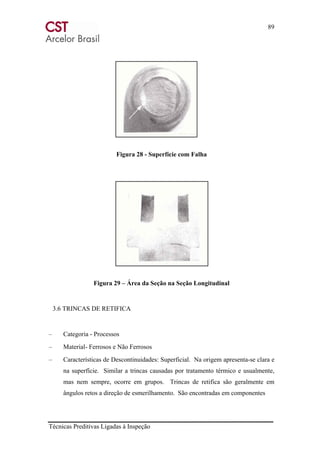 89
Técnicas Preditivas Ligadas à Inspeção
Figura 28 - Superfície com Falha
Figura 29 – Área da Seção na Seção Longitudinal
3.6 TRINCAS DE RETIFICA
– Categoria - Processos
– Material- Ferrosos e Não Ferrosos
– Características de Descontinuidades: Superficial. Na origem apresenta-se clara e
na superfície. Similar a trincas causadas por tratamento térmico e usualmente,
mas nem sempre, ocorre em grupos. Trincas de retifica são geralmente em
ângulos retos a direção de esmerilhamento. São encontradas em componentes
 