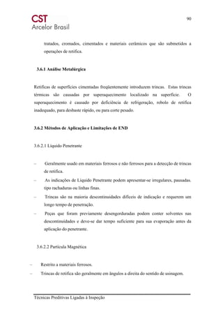 90
Técnicas Preditivas Ligadas à Inspeção
tratados, cromados, cimentados e materiais cerâmicos que são submetidos a
operações de retifica.
3.6.1 Análise Metalúrgica
Retificas de superfícies cimentadas freqüentemente introduzem trincas. Estas trincas
térmicas são causadas por superaquecimento localizado na superfície. O
superaquecimento é causado por deficiência de refrigeração, rebolo de retifica
inadequado, para desbaste rápido, ou para corte pesado.
3.6.2 Métodos de Aplicação e Limitações de END
3.6.2.1 Líquido Penetrante
– Geralmente usado em materiais ferrosos e não ferrosos para a detecção de trincas
de retifica.
– As indicações de Líquido Penetrante podem apresentar-se irregulares, pausadas.
tipo rachaduras ou linhas finas.
– Trincas são na maioria descontinuidades difíceis de indicação e requerem um
longo tempo de penetração.
– Peças que foram previamente desengorduradas podem conter solventes nas
descontinuidades e deve-se dar tempo suficiente para sua evaporação antes da
aplicação do penetrante.
3.6.2.2 Partícula Magnética
– Restrito a materiais ferrosos.
– Trincas de retifica são geralmente em ângulos a direita do sentido de usinagem.
 