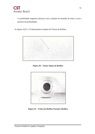 91
Técnicas Preditivas Ligadas à Inspeção
– A sensibilidade magnética decresce com a redução do tamanho da trinca e com o
aumento da profundidade.
As figuras 30,31 e 32 demonstram exemplos de Trincas de Retifica.
Figura 30 – Trinca Típica de Retifica
Figura 31 – Trinca de Retifica Normal e Retifica
 