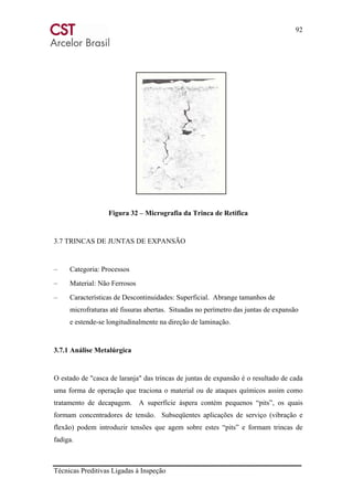 92
Técnicas Preditivas Ligadas à Inspeção
Figura 32 – Micrografia da Trinca de Retifica
3.7 TRINCAS DE JUNTAS DE EXPANSÃO
– Categoria: Processos
– Material: Não Ferrosos
– Características de Descontinuidades: Superficial. Abrange tamanhos de
microfraturas até fissuras abertas. Situadas no perímetro das juntas de expansão
e estende-se longitudinalmente na direção de laminação.
3.7.1 Análise Metalúrgica
O estado de "casca de laranja" das trincas de juntas de expansão é o resultado de cada
uma forma de operação que traciona o material ou de ataques químicos assim como
tratamento de decapagem. A superfície áspera contém pequenos “pits”, os quais
formam concentradores de tensão. Subseqüentes aplicações de serviço (vibração e
flexão) podem introduzir tensões que agem sobre estes “pits” e formam trincas de
fadiga.
 