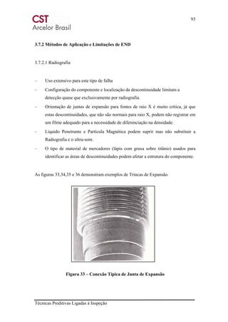 93
Técnicas Preditivas Ligadas à Inspeção
3.7.2 Métodos de Aplicação e Limitações de END
3.7.2.1 Radiografia
– Uso extensivo para este tipo de falha
– Configuração do componente e localização da descontinuidade limitam a
detecção quase que exclusivamente por radiografia.
– Orientação de juntas de expansão para fontes de raio X é muito crítica, já que
estas descontinuidades, que não são normais para raio X, podem não registrar em
um filme adequado para a necessidade de diferenciação na densidade.
– Liquido Penetrante e Partícula Magnética podem suprir mas não substituir a
Radiografia e o ultra-som.
– O tipo de material de mercadores (lápis com graxa sobre titânio) usados para
identificar as áreas de descontinuidades podem afetar a estrutura do componente.
As figuras 33,34,35 e 36 demonstram exemplos de Trincas de Expansão.
Figura 33 – Conexão Típica de Junta de Expansão
 