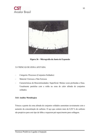 95
Técnicas Preditivas Ligadas à Inspeção
Figura 36 – Micrografia da Junta de Expansão
3.8 TRINCAS DE ZONA AFETADA
– Categoria: Processos (Conjuntos Soldados)
– Material: Ferrosos e Não Ferrosos
– Características de Descontinuidades: Superficial. Muitas vezes profundas e finas.
Usualmente paralelas com a solda na zona de calor afetada de conjuntos
soldados.
3.8.1 Análise Metalúrgica
Trincas a quente da zona afetada de conjuntos soldados aumentam severamente com o
aumento da concentração de carbono. O aço que contem mais de 0,30 % de carbono
são propícios para este tipo de falha e requerem pré-aquecimento para soldagem.
 
