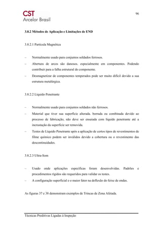 96
Técnicas Preditivas Ligadas à Inspeção
3.8.2 Métodos de Aplicação e Limitações de END
3.8.2.1 Partícula Magnética
– Normalmente usado para conjuntos soldados ferrosos.
– Abertura de arcos são danosos. especialmente em componentes. Podendo
contribuir para a falha estrutural do componente.
– Desmagnetizar de componentes temperados pode ser muito difícil devido a sua
estrutura metalúrgica.
3.8.2.2 Líquido Penetrante
– Normalmente usado para conjuntos soldados não ferrosos.
– Material que tiver sua superfície alterada. borrada ou combinada devido ao
processo de fabricação, não deve ser ensaiada com líquido penetrante até a
incrustação da superfície ser removida.
– Testes de Líquido Penetrante após a aplicação de certos tipos de revestimentos de
filme químico podem ser inválidos devido a cobertura ou o revestimento das
descontinuidades.
3.8.2.3 Ultra-Som
– Usado onde aplicações específicas foram desenvolvidas. Padrões e
procedimentos rígidos são requeridos para validar os testes.
– A configuração superficial e o maior fator na deflexão do feixe de ondas.
As figuras 37 e 38 demonstram exemplos de Trincas de Zona Afetada.
 