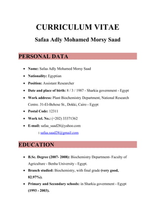 CURRICULUM VITAE
Safaa Adly Mohamed Morsy Saad
PERSONAL DATA
• Name: Safaa Adly Mohamed Morsy Saad
• Nationality: Egyptian
• Position: Assistant Researcher
• Date and place of birth: 8 / 3 / 1987 - Sharkia government - Egypt
• Work address: Plant Biochemistry Department, National Research
Centre. 31-El-Behose St., Dokki, Cairo - Egypt
• Postal Code: 12311
• Work tel. No.: (+202) 33371362
• E-mail: safaa_saad28@yahoo.com
: safaa.saad28@gmail.com
EDUCATION
• B.Sc. Degree (2007- 2008): Biochemistry Department- Faculty of
Agriculture - Benha University - Egypt.
• Branch studied: Biochemistry, with final grade (very good,
82.97%).
• Primary and Secondary schools: in Sharkia government - Egypt
(1993 - 2003).
 