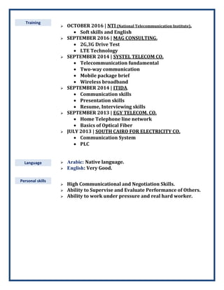 Training
Language
 OCTOBER 2016 | NTI (National Telecommunication Institute).
 Soft skills and English
 SEPTEMBER 2016 | MAG CONSULTING.
 2G,3G Drive Test
 LTE Technology
 SEPTEMBER 2014 | SYSTEL TELECOM CO.
 Telecommunication fundamental
 Two-way communication
 Mobile package brief
 Wireless broadband
 SEPTEMBER 2014 | ITIDA.
 Communication skills
 Presentation skills
 Resume, Interviewing skills
 SEPTEMBER 2013 | EGY TELECOM. CO.
 Home Telephone line network
 Basics of Optical Fiber
 JULY 2013 | SOUTH CAIRO FOR ELECTRICITY CO.
 Communication System
 PLC
 Arabic: Native language.
 English: Very Good.
Personal skills
 High Communicational and Negotiation Skills.
 Ability to Supervise and Evaluate Performance of Others.
 Ability to work under pressure and real hard worker.
 