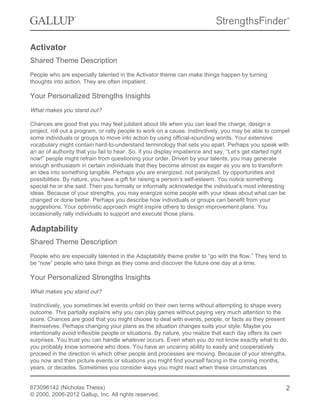 Activator
Shared Theme Description
People who are especially talented in the Activator theme can make things happen by turning
thoughts into action. They are often impatient.
Your Personalized Strengths Insights
What makes you stand out?
Chances are good that you may feel jubilant about life when you can lead the charge, design a
project, roll out a program, or rally people to work on a cause. Instinctively, you may be able to compel
some individuals or groups to move into action by using official-sounding words. Your extensive
vocabulary might contain hard-to-understand terminology that sets you apart. Perhaps you speak with
an air of authority that you fail to hear. So, if you display impatience and say, “Let’s get started right
now!” people might refrain from questioning your order. Driven by your talents, you may generate
enough enthusiasm in certain individuals that they become almost as eager as you are to transform
an idea into something tangible. Perhaps you are energized, not paralyzed, by opportunities and
possibilities. By nature, you have a gift for raising a person’s self-esteem. You notice something
special he or she said. Then you formally or informally acknowledge the individual’s most interesting
ideas. Because of your strengths, you may energize some people with your ideas about what can be
changed or done better. Perhaps you describe how individuals or groups can benefit from your
suggestions. Your optimistic approach might inspire others to design improvement plans. You
occasionally rally individuals to support and execute those plans.
Adaptability
Shared Theme Description
People who are especially talented in the Adaptability theme prefer to “go with the flow.” They tend to
be “now” people who take things as they come and discover the future one day at a time.
Your Personalized Strengths Insights
What makes you stand out?
Instinctively, you sometimes let events unfold on their own terms without attempting to shape every
outcome. This partially explains why you can play games without paying very much attention to the
score. Chances are good that you might choose to deal with events, people, or facts as they present
themselves. Perhaps changing your plans as the situation changes suits your style. Maybe you
intentionally avoid inflexible people or situations. By nature, you realize that each day offers its own
surprises. You trust you can handle whatever occurs. Even when you do not know exactly what to do,
you probably know someone who does. You have an uncanny ability to easily and cooperatively
proceed in the direction in which other people and processes are moving. Because of your strengths,
you now and then picture events or situations you might find yourself facing in the coming months,
years, or decades. Sometimes you consider ways you might react when these circumstances
673096142 (Nicholas Theiss)
© 2000, 2006-2012 Gallup, Inc. All rights reserved.
2
 
