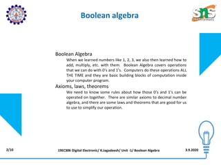 Boolean Algebra
When we learned numbers like 1, 2, 3, we also then learned how to
add, multiply, etc. with them. Boolean Algebra covers operations
that we can do with 0’s and 1’s. Computers do these operations ALL
THE TIME and they are basic building blocks of computation inside
your computer program.
Axioms, laws, theorems
We need to know some rules about how those 0’s and 1’s can be
operated on together. There are similar axioms to decimal number
algebra, and there are some laws and theorems that are good for us
to use to simplify our operation.
Boolean algebra
2/10 3.9.2020
19EC306 Digital Electronic/ K.Jagadeesh/ Unit -1/ Boolean Algebra
 