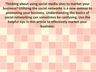 Thinking about using social media sites to market your
business? Utilizing the social networks is a new avenue to
  promoting your business. Understanding the basics of
 social networking can sometimes be confusing. Use the
   helpful tips in this article to effectively market your
                           business.
 