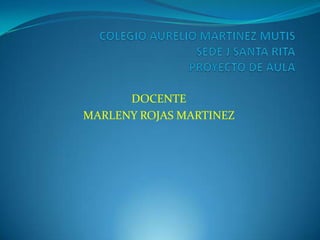 COLEGIO AURELIO MARTINEZ MUTIS SEDE J SANTA RITAPROYECTO DE AULA DOCENTE MARLENY ROJAS MARTINEZ 