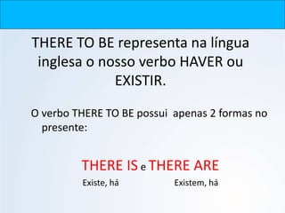 THERE TO BE representa na língua
inglesa o nosso verbo HAVER ou
EXISTIR.
O verbo THERE TO BE possui apenas 2 formas no
presente:
THERE IS e THERE ARE
Existe, há Existem, há
 