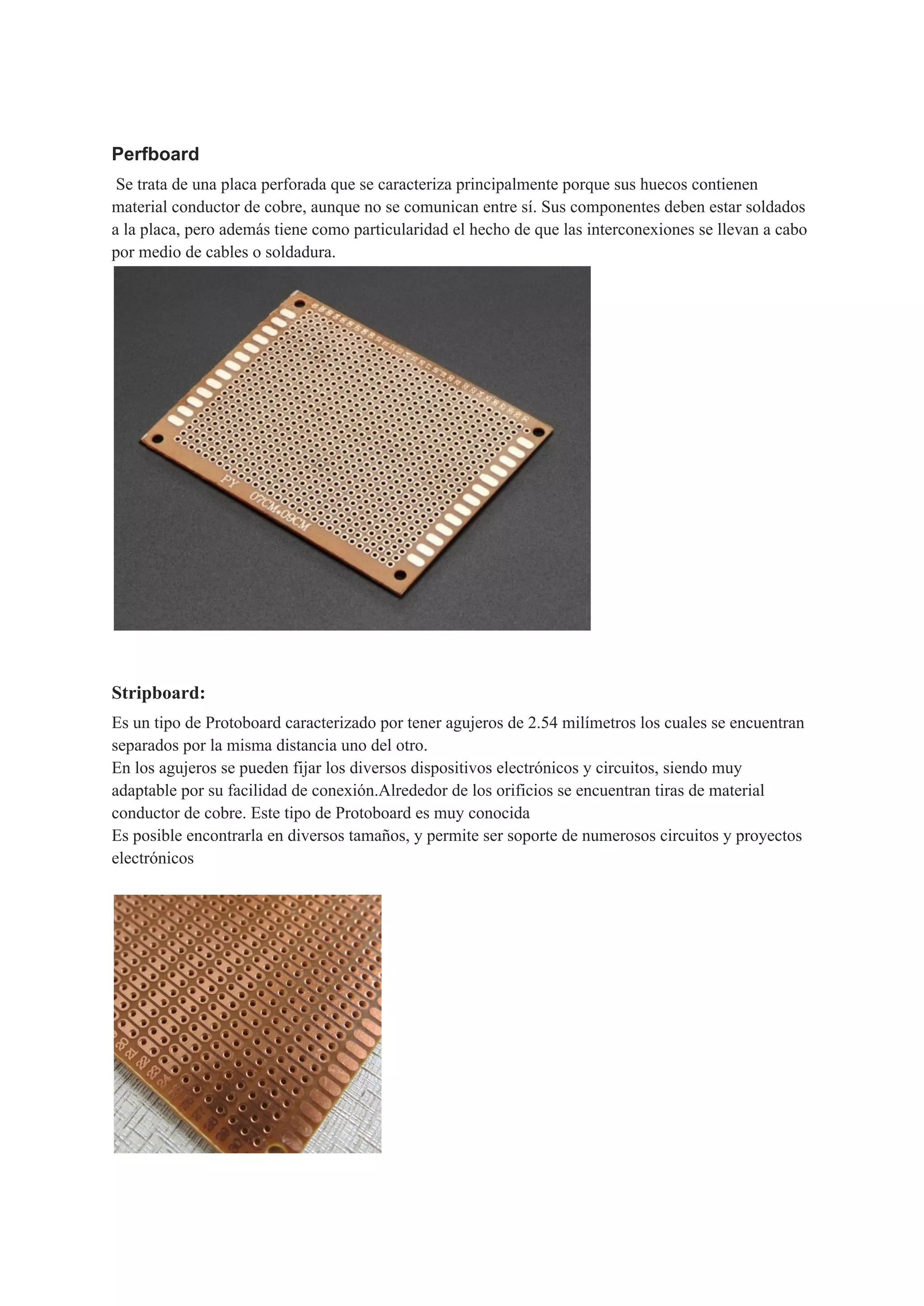 Perfboard
Se trata de una placa perforada que se caracteriza principalmente porque sus huecos contienen
material conductor de cobre, aunque no se comunican entre sí. Sus componentes deben estar soldados
a la placa, pero además tiene como particularidad el hecho de que las interconexiones se llevan a cabo
por medio de cables o soldadura.
Stripboard:
Es un tipo de Protoboard caracterizado por tener agujeros de 2.54 milímetros los cuales se encuentran
separados por la misma distancia uno del otro.
En los agujeros se pueden fijar los diversos dispositivos electrónicos y circuitos, siendo muy
adaptable por su facilidad de conexión.Alrededor de los orificios se encuentran tiras de material
conductor de cobre. Este tipo de Protoboard es muy conocida
Es posible encontrarla en diversos tamaños, y permite ser soporte de numerosos circuitos y proyectos
electrónicos
 