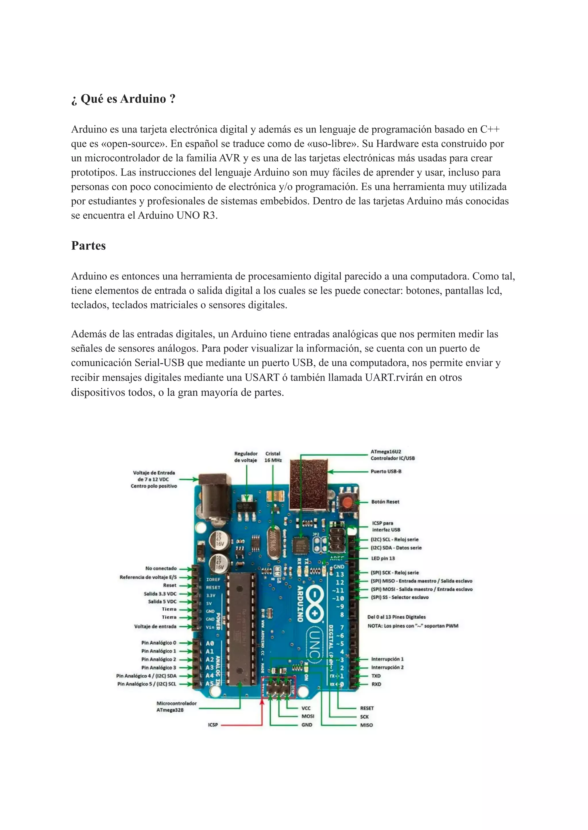 ¿ Qué es Arduino ?
Arduino es una tarjeta electrónica digital y además es un lenguaje de programación basado en C++
que es «open-source». En español se traduce como de «uso-libre». Su Hardware esta construido por
un microcontrolador de la familia AVR y es una de las tarjetas electrónicas más usadas para crear
prototipos. Las instrucciones del lenguaje Arduino son muy fáciles de aprender y usar, incluso para
personas con poco conocimiento de electrónica y/o programación. Es una herramienta muy utilizada
por estudiantes y profesionales de sistemas embebidos. Dentro de las tarjetas Arduino más conocidas
se encuentra el Arduino UNO R3.
Partes
Arduino es entonces una herramienta de procesamiento digital parecido a una computadora. Como tal,
tiene elementos de entrada o salida digital a los cuales se les puede conectar: botones, pantallas lcd,
teclados, teclados matriciales o sensores digitales.
Además de las entradas digitales, un Arduino tiene entradas analógicas que nos permiten medir las
señales de sensores análogos. Para poder visualizar la información, se cuenta con un puerto de
comunicación Serial-USB que mediante un puerto USB, de una computadora, nos permite enviar y
recibir mensajes digitales mediante una USART ó también llamada UART.rvirán en otros
dispositivos todos, o la gran mayoría de partes.
 