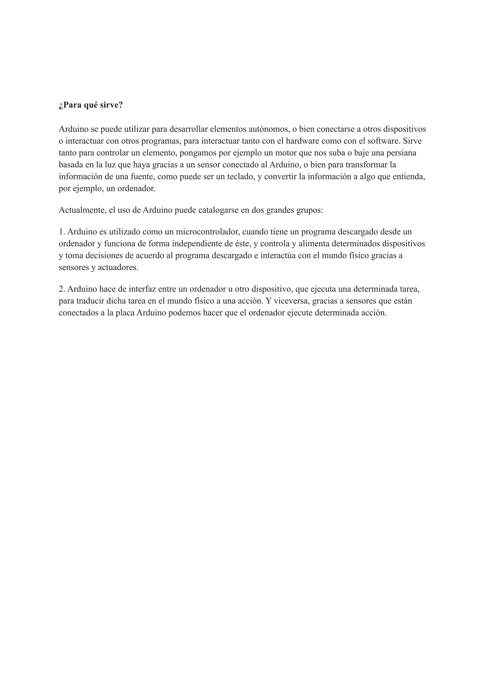 ¿Para qué sirve?
Arduino se puede utilizar para desarrollar elementos autónomos, o bien conectarse a otros dispositivos
o interactuar con otros programas, para interactuar tanto con el hardware como con el software. Sirve
tanto para controlar un elemento, pongamos por ejemplo un motor que nos suba o baje una persiana
basada en la luz que haya gracias a un sensor conectado al Arduino, o bien para transformar la
información de una fuente, como puede ser un teclado, y convertir la información a algo que entienda,
por ejemplo, un ordenador.
Actualmente, el uso de Arduino puede catalogarse en dos grandes grupos:
1. Arduino es utilizado como un microcontrolador, cuando tiene un programa descargado desde un
ordenador y funciona de forma independiente de éste, y controla y alimenta determinados dispositivos
y toma decisiones de acuerdo al programa descargado e interactúa con el mundo físico gracias a
sensores y actuadores.
2. Arduino hace de interfaz entre un ordenador u otro dispositivo, que ejecuta una determinada tarea,
para traducir dicha tarea en el mundo físico a una acción. Y viceversa, gracias a sensores que están
conectados a la placa Arduino podemos hacer que el ordenador ejecute determinada acción.
 