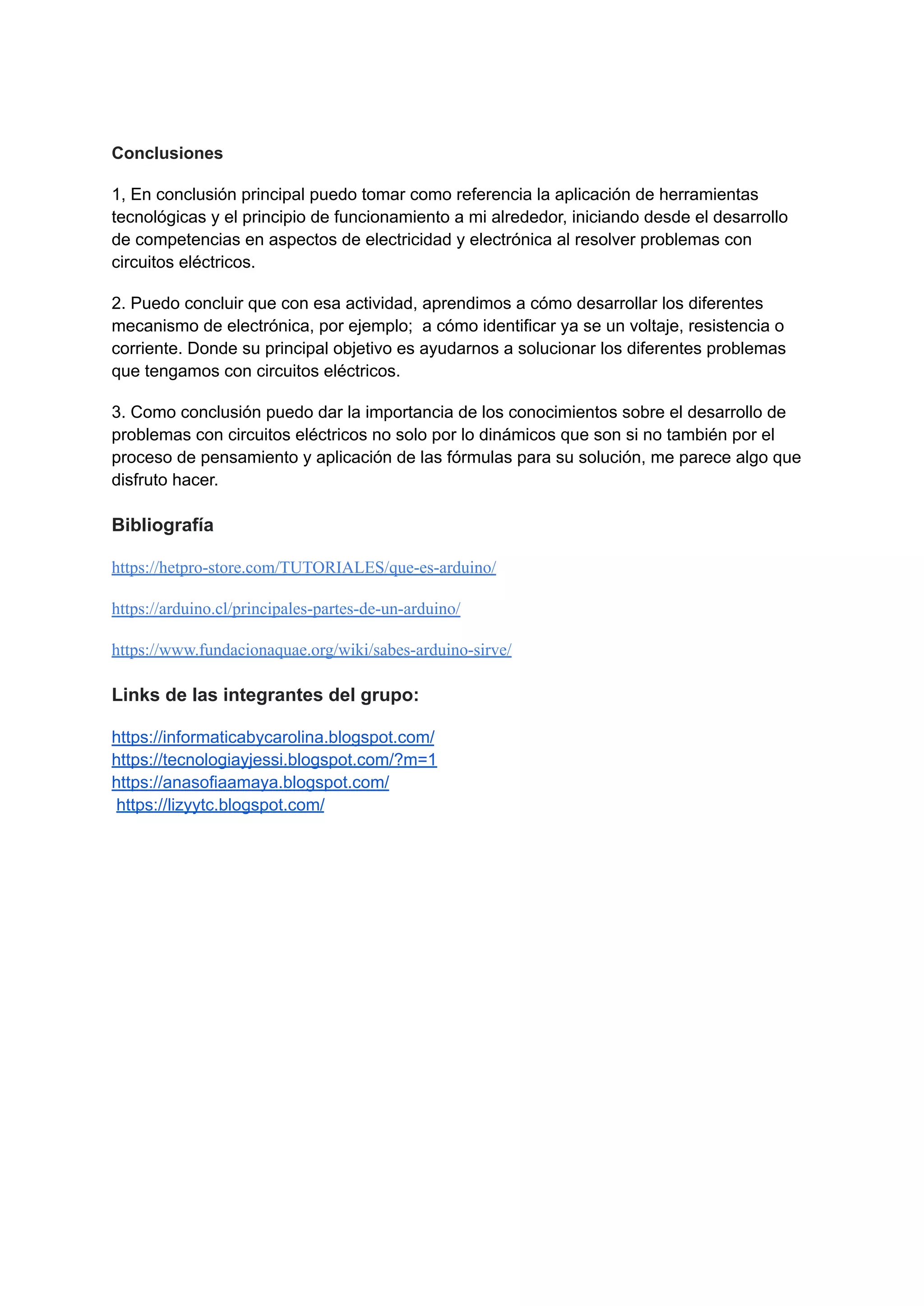 Conclusiones
1, En conclusión principal puedo tomar como referencia la aplicación de herramientas
tecnológicas y el principio de funcionamiento a mi alrededor, iniciando desde el desarrollo
de competencias en aspectos de electricidad y electrónica al resolver problemas con
circuitos eléctricos.
2. Puedo concluir que con esa actividad, aprendimos a cómo desarrollar los diferentes
mecanismo de electrónica, por ejemplo; a cómo identificar ya se un voltaje, resistencia o
corriente. Donde su principal objetivo es ayudarnos a solucionar los diferentes problemas
que tengamos con circuitos eléctricos.
3. Como conclusión puedo dar la importancia de los conocimientos sobre el desarrollo de
problemas con circuitos eléctricos no solo por lo dinámicos que son si no también por el
proceso de pensamiento y aplicación de las fórmulas para su solución, me parece algo que
disfruto hacer.
Bibliografía
https://hetpro-store.com/TUTORIALES/que-es-arduino/
https://arduino.cl/principales-partes-de-un-arduino/
https://www.fundacionaquae.org/wiki/sabes-arduino-sirve/
Links de las integrantes del grupo:
https://informaticabycarolina.blogspot.com/
https://tecnologiayjessi.blogspot.com/?m=1
https://anasofiaamaya.blogspot.com/
https://lizyytc.blogspot.com/
 